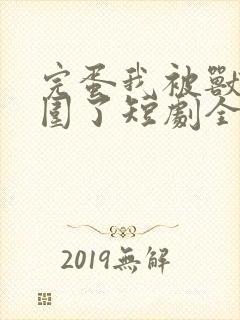 完蛋我被兽娘包围了短剧全集免费观看