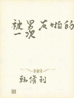 被男友啪的最爽一次