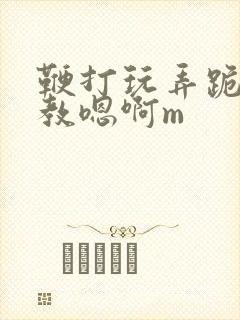 鞭打玩弄跪趴调教嗯啊m