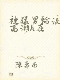 被猛男轮流澡到高潮h在