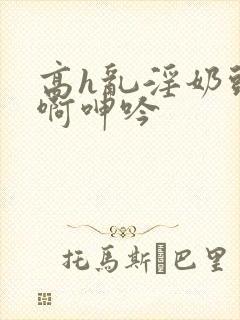 高h乱淫奶头嗯啊呻吟