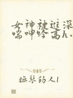 女神被进深处娇喘呻吟高h小说