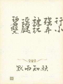 碧瑶被强行扒开双腿玩弄小说