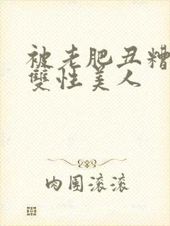 被老肥丑糟蹋的双性美人