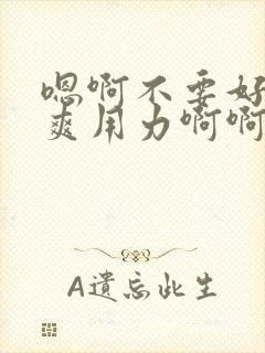 嗯啊不要好大好爽用力啊啊啊爽死了h小说