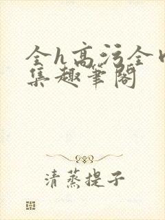 全h高污全肉合集趣笔阁