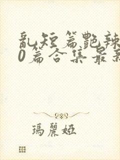 乱短篇艳辣500篇合集最新章节更新时间