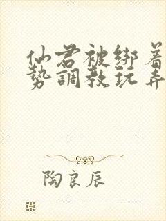 仙君被绑着用玉势调教玩弄小说