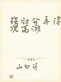 强壮公弄得我次次高潮封面