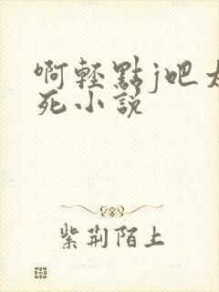啊轻点j吧太粗死小说