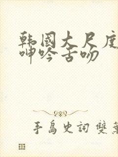 韩国大尺度做爰呻吟舌吻