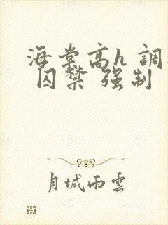 海棠高h 调教 囚禁 强制