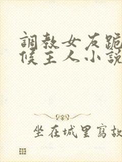 调教女友跪着伺候主人小说
