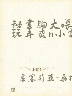 秘书胸大喂奶h玩弄爽n小说