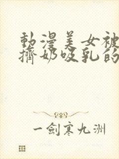 动漫美女被强行挤奶吸乳的视频