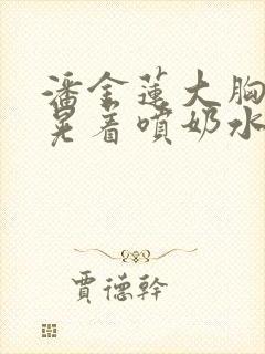 潘金莲大胸奶头晃着喷奶水