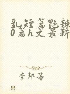 乱短篇艳辣500篇h文最新章节