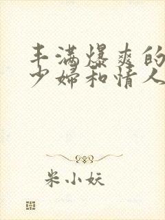 丰满爆爽的极品少妇和情人