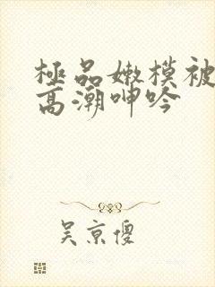 极品嫩模被强到高潮呻吟