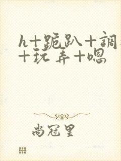 h+跪趴+调教+玩弄+嗯