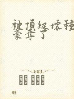 被顶级坏种强娶豪夺了