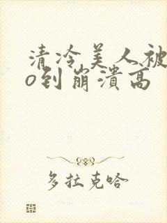 清冷美人被cao到崩溃高