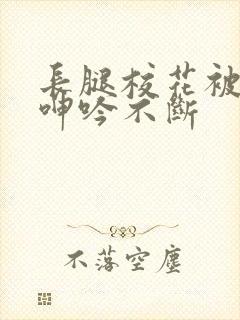 长腿校花被啪的呻吟不断