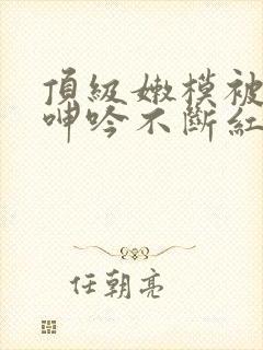 顶级嫩模被啪到呻吟不断红楼