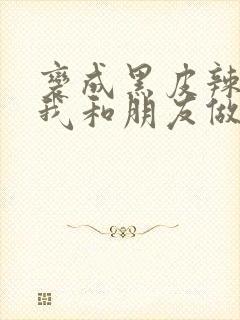 变成黑皮辣妹后我和朋友做了