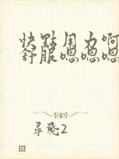 快点用力啊啊啊舒服嗯嗯嗯