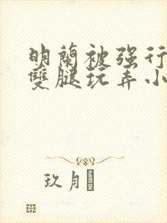 明兰被强行扒开双腿玩弄小说