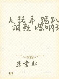 h 玩弄 跪趴 调教 嗯呐3d