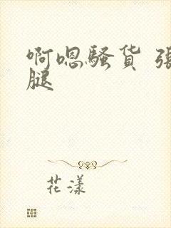 啊嗯骚货 张开腿