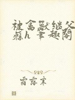 被禽兽继父腐上瘾h 笔趣阁