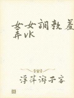 女女调教羞辱玩弄vk
