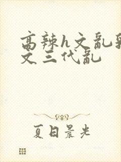 高辣h文乱乳h文三代乱