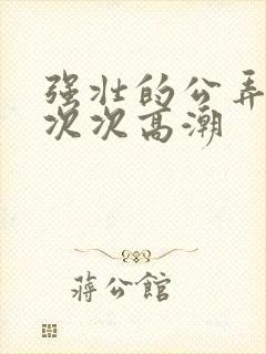 强壮的公弄得我次次高潮