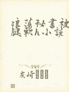 浪荡秘书被啪到腿软h小说