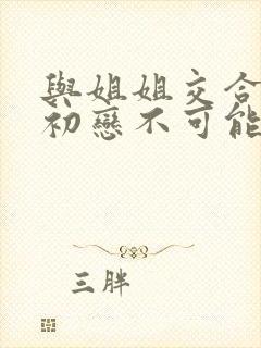 与姐姐交合我的初恋不可能是姐姐