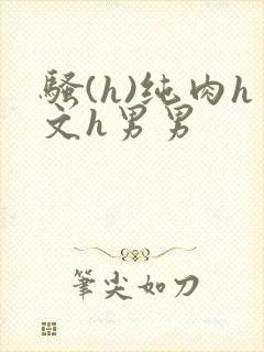 骚(h)纯肉h文h男男