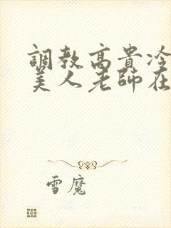 调教高贵冷艳的美人老师在线阅读