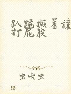 趴跪撅着让主人打屁股