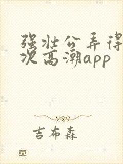 强壮公弄得我次次高潮app