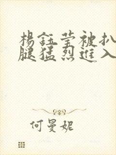 杨钰莹被扒开双腿猛烈进入