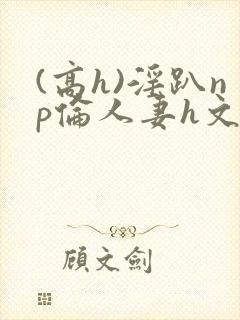 (高h)淫趴np伦人妻h文