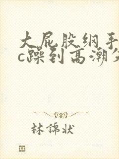 大屁股纲手被狂c躁到高潮失禁小说