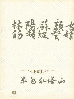 林阳,苏颜女神的超级赘婿全文阅读免费