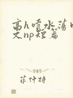 高h喷水荡肉爽文np短篇