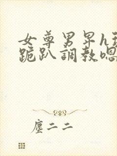 女尊男卑h玩弄跪趴调教嗯啊m