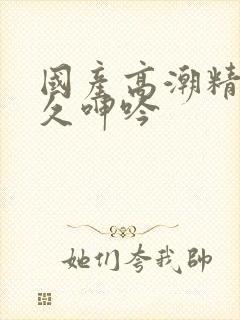 国产高潮精品久久呻吟